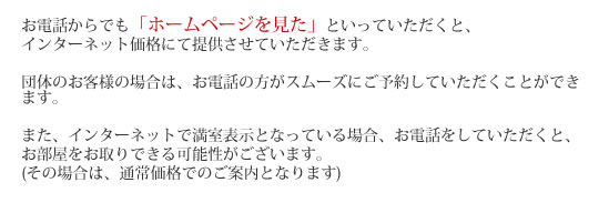 お電話からでも「ホームページを見た」といっていただくと、インターネット価格にて提供させていただきます。団体のお客様の場合は、お電話の方がスムーズにご予約していただくことができます。また、インターネットで満室表示となっている場合、お電話をしていただくと、お部屋をお取りできる可能性がございます。(その場合は、通常価格でのご案内となります) 