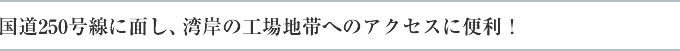 国道250号線に面し、湾岸の工場地帯へのアクセスに便利！